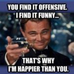You find it offensive, I find it Funny. That's why I'm happier than you