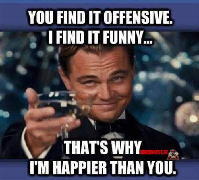 You find it offensive, I find it Funny. That's why I'm happier than you